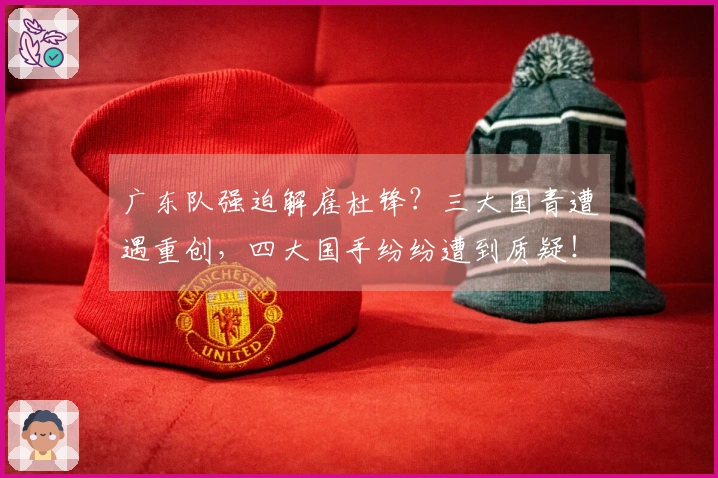 广东队强迫解雇杜锋？三大国青遭遇重创，四大国手纷纷遭到质疑！