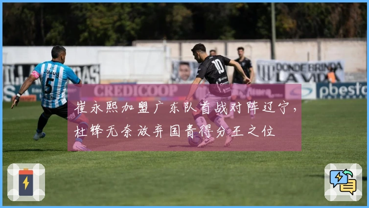 崔永熙加盟广东队首战对阵辽宁，杜锋无奈放弃国青得分王之位
