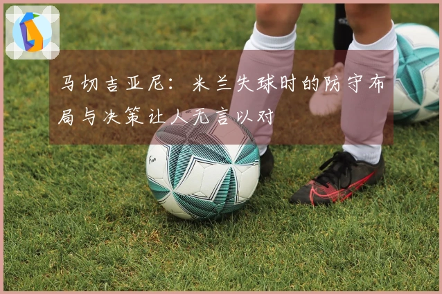 马切吉亚尼：米兰失球时的防守布局与决策让人无言以对