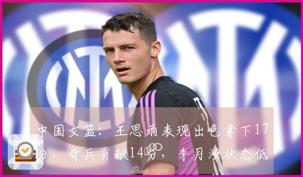 中国女篮：王思雨表现出色拿下17分，奇兵贡献14分，李月汝状态低迷但队伍再度获胜