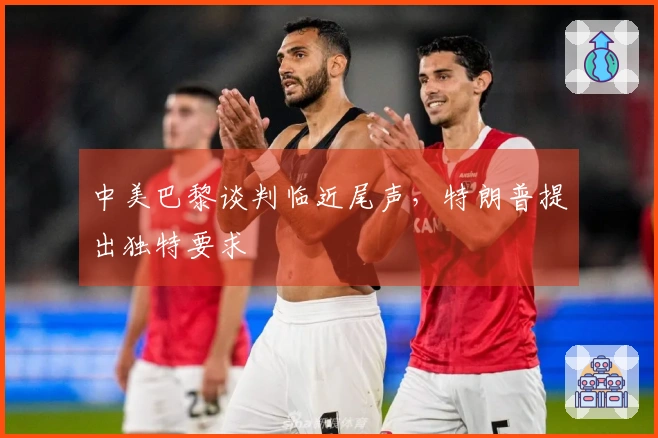 中美巴黎谈判临近尾声，特朗普提出独特要求