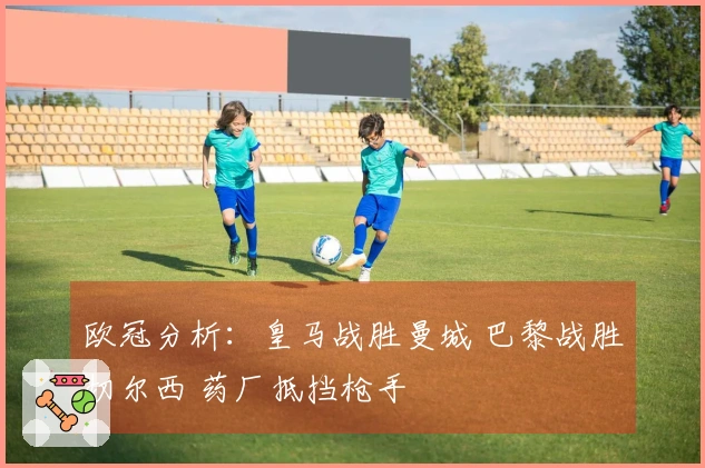 欧冠分析：皇马战胜曼城 巴黎战胜切尔西 药厂抵挡枪手
