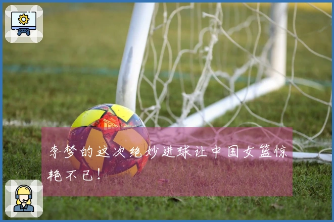 李梦的这次绝妙进球让中国女篮惊艳不已！