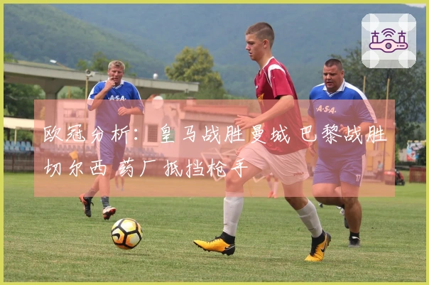 欧冠分析：皇马战胜曼城 巴黎战胜切尔西 药厂抵挡枪手