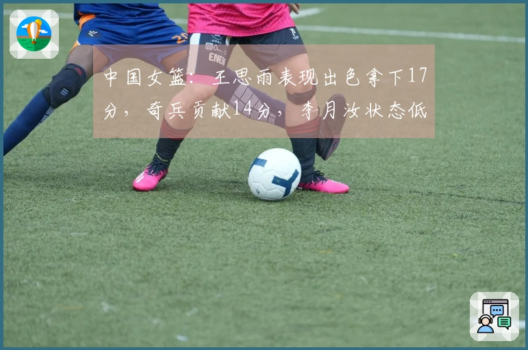 中国女篮：王思雨表现出色拿下17分，奇兵贡献14分，李月汝状态低迷但队伍再度获胜