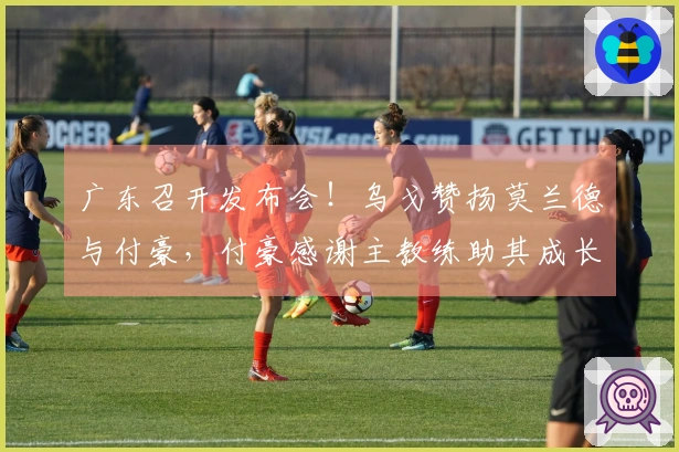 广东召开发布会！乌戈赞扬莫兰德与付豪，付豪感谢主教练助其成长