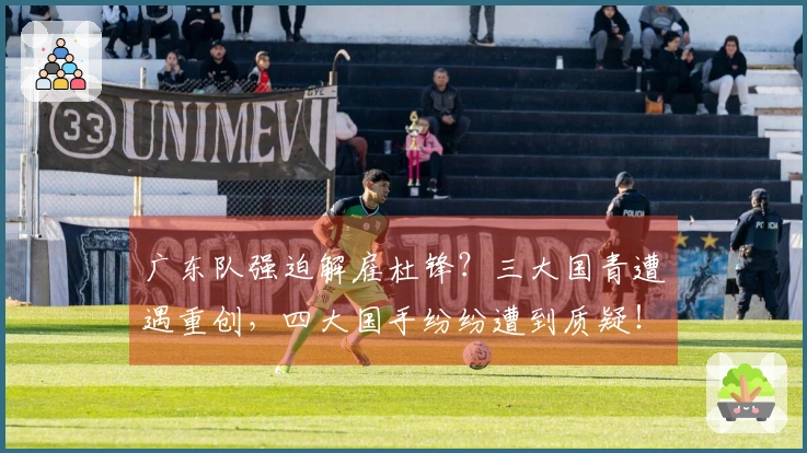 广东队强迫解雇杜锋？三大国青遭遇重创，四大国手纷纷遭到质疑！